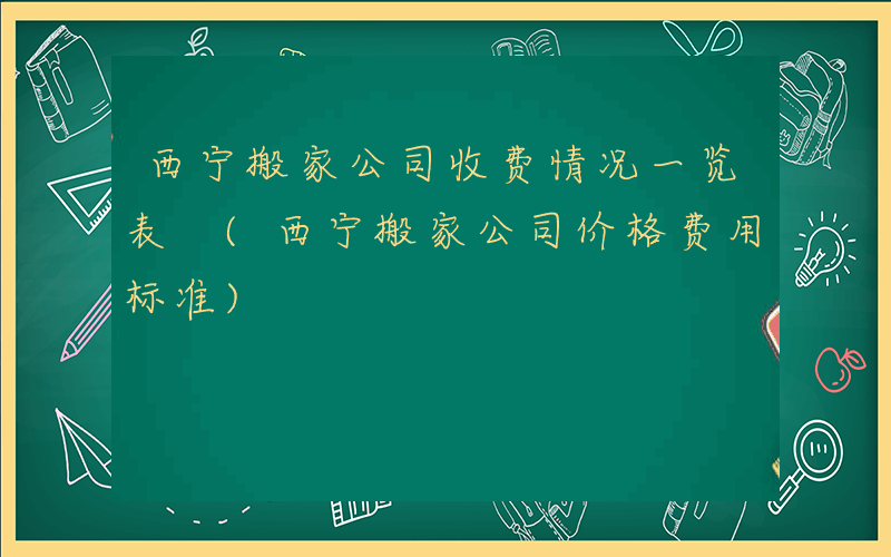 西宁搬家公司收费情况一览表 (西宁搬家公司价格费用标准)